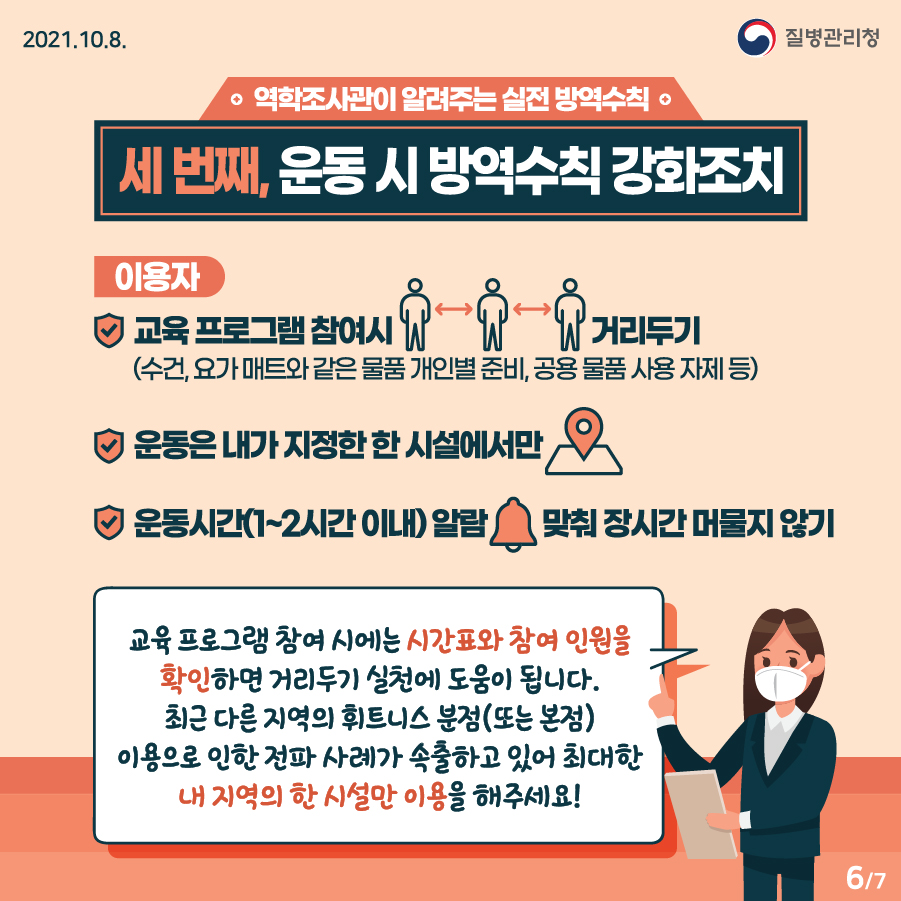 [질병관리청 21년 10월 8일 7페이지 중 6페이지] 역학조사관이 알려주는 실천 방역수칙, 세번째, 운동 시 방역수칙 강화조치, 이용자, *교육 프로그램 참여시 거리두기 *운동은 내가 지정한 한 시설에서만, *운동시간(1~2시간 이내) 알람 맞춰 장시간 머물지 않기, 교육 프로그램 참여 시에는 시간표와 참여 인원을 확인하면 거리두기 실천에 도움이 됩니다., 최근 다른 지역의 휘트니스 분점(또는 본점)이용으로 인한 전파 사례가 속출하고 있어 최대한 내 지역의 한 시설만 이용을 해주세요!